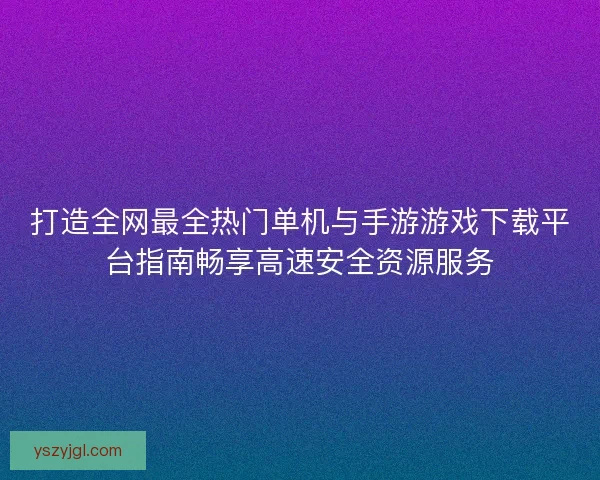 打造全网最全热门单机与手游游戏下载平台指南畅享高速安全资源服务