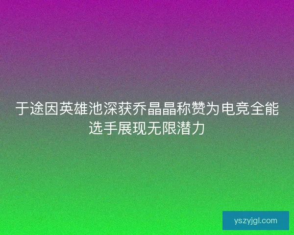 于途因英雄池深获乔晶晶称赞为电竞全能选手展现无限潜力