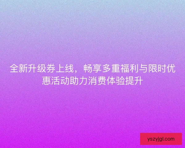 全新升级券上线，畅享多重福利与限时优惠活动助力消费体验提升