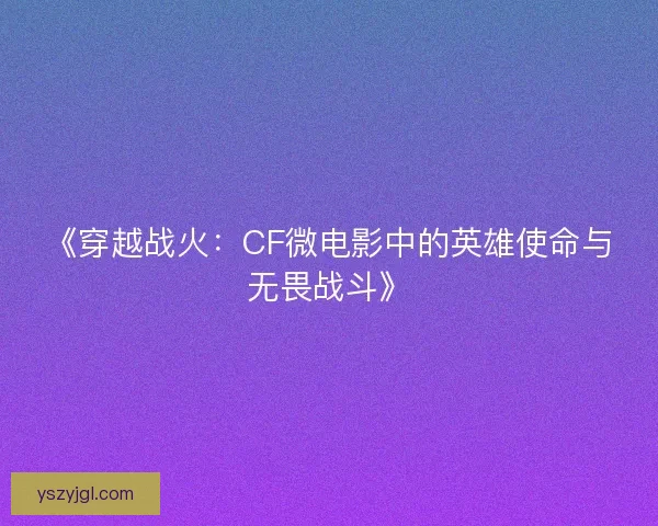 《穿越战火：CF微电影中的英雄使命与无畏战斗》