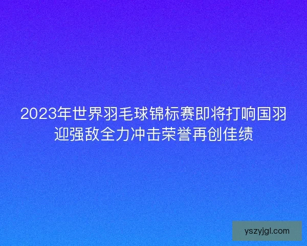 2023年世界羽毛球锦标赛即将打响国羽迎强敌全力冲击荣誉再创佳绩