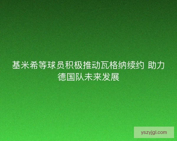 基米希等球员积极推动瓦格纳续约 助力德国队未来发展