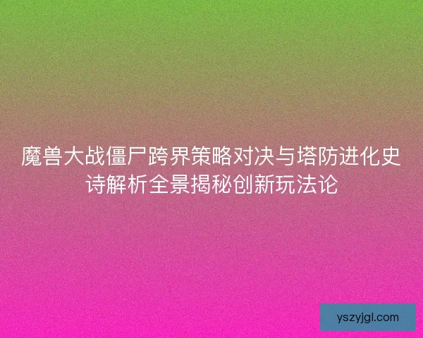 魔兽大战僵尸跨界策略对决与塔防进化史诗解析全景揭秘创新玩法论