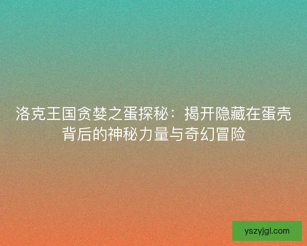 洛克王国贪婪之蛋探秘：揭开隐藏在蛋壳背后的神秘力量与奇幻冒险