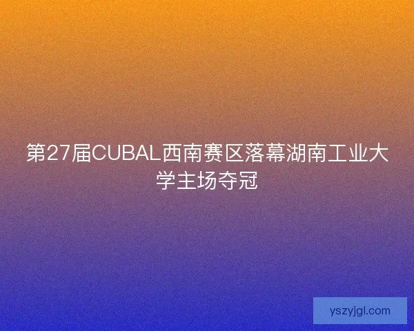 第27届CUBAL西南赛区落幕湖南工业大学主场夺冠