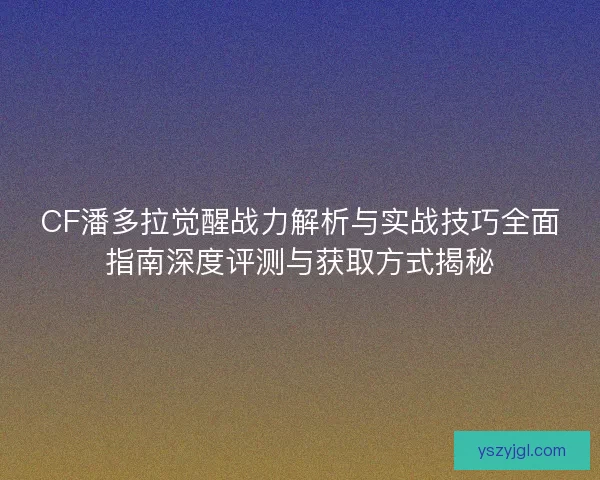 CF潘多拉觉醒战力解析与实战技巧全面指南深度评测与获取方式揭秘