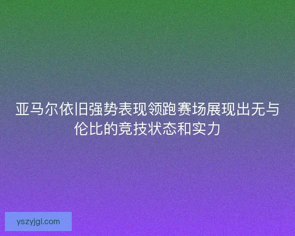 亚马尔依旧强势表现领跑赛场展现出无与伦比的竞技状态和实力