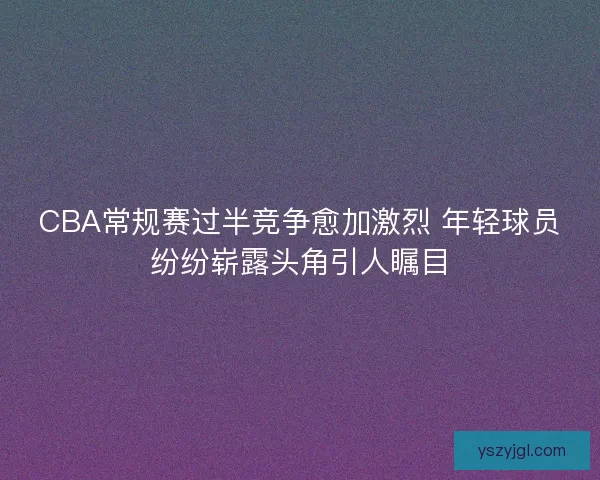 CBA常规赛过半竞争愈加激烈 年轻球员纷纷崭露头角引人瞩目