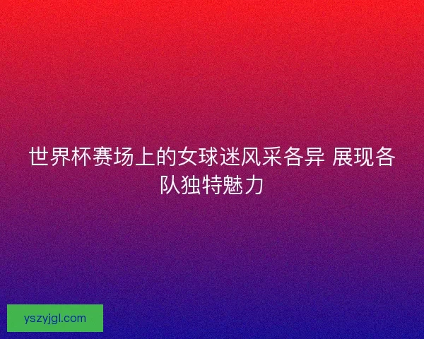 世界杯赛场上的女球迷风采各异 展现各队独特魅力