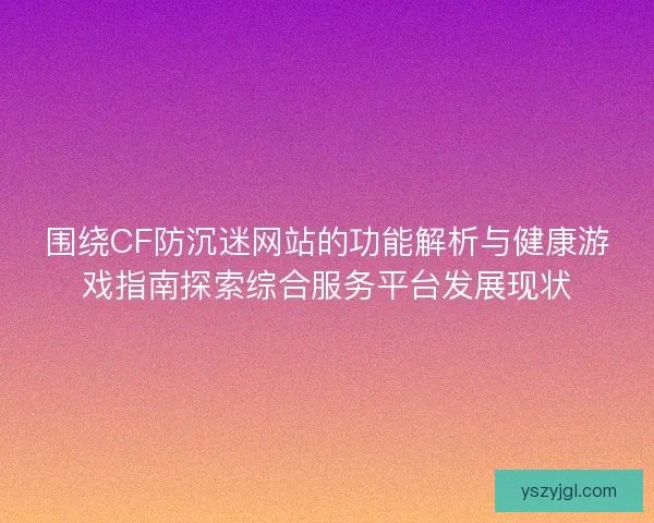 围绕CF防沉迷网站的功能解析与健康游戏指南探索综合服务平台发展现状
