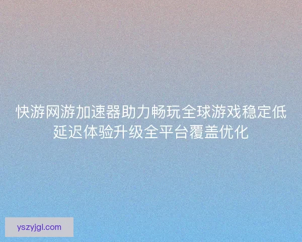 快游网游加速器助力畅玩全球游戏稳定低延迟体验升级全平台覆盖优化