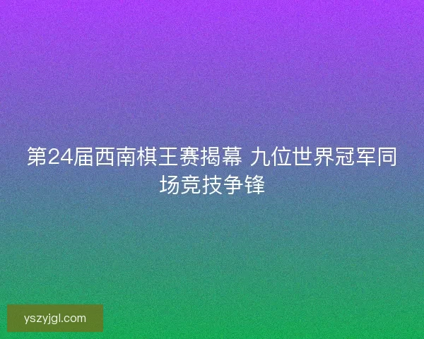 第24届西南棋王赛揭幕 九位世界冠军同场竞技争锋