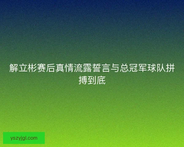 解立彬赛后真情流露誓言与总冠军球队拼搏到底