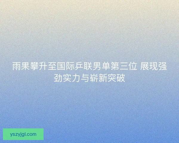 雨果攀升至国际乒联男单第三位 展现强劲实力与崭新突破