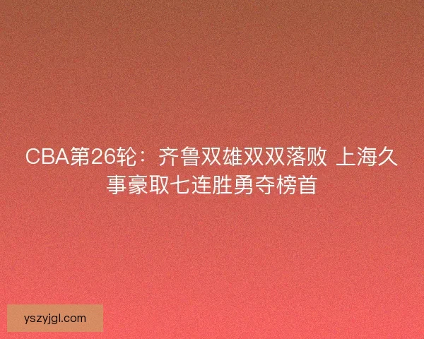 CBA第26轮：齐鲁双雄双双落败 上海久事豪取七连胜勇夺榜首