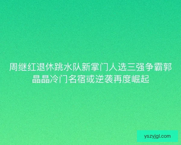周继红退休跳水队新掌门人选三强争霸郭晶晶冷门名宿或逆袭再度崛起