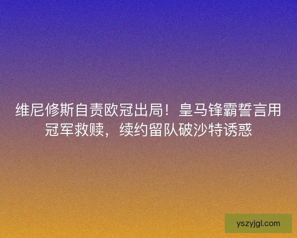 维尼修斯自责欧冠出局！皇马锋霸誓言用冠军救赎，续约留队破沙特诱惑