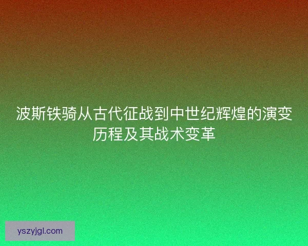 波斯铁骑从古代征战到中世纪辉煌的演变历程及其战术变革