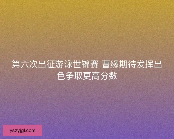 第六次出征游泳世锦赛 曹缘期待发挥出色争取更高分数
