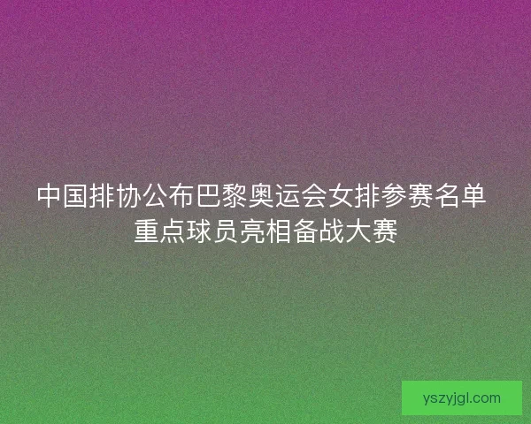 中国排协公布巴黎奥运会女排参赛名单 重点球员亮相备战大赛