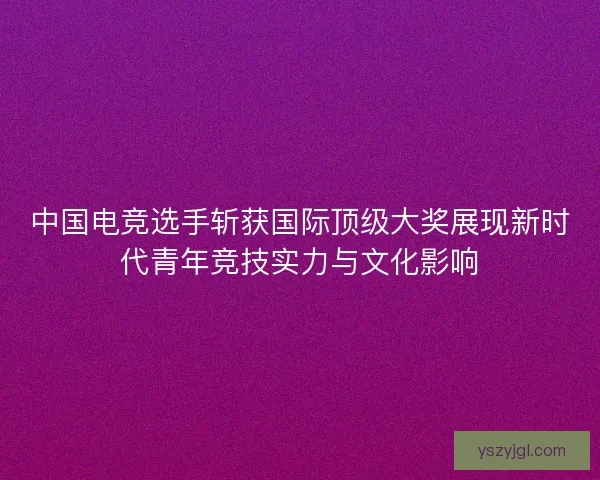 中国电竞选手斩获国际顶级大奖展现新时代青年竞技实力与文化影响