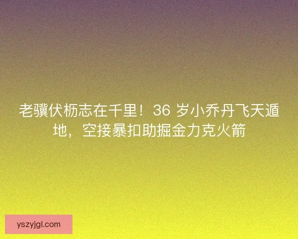 老骥伏枥志在千里！36 岁小乔丹飞天遁地，空接暴扣助掘金力克火箭