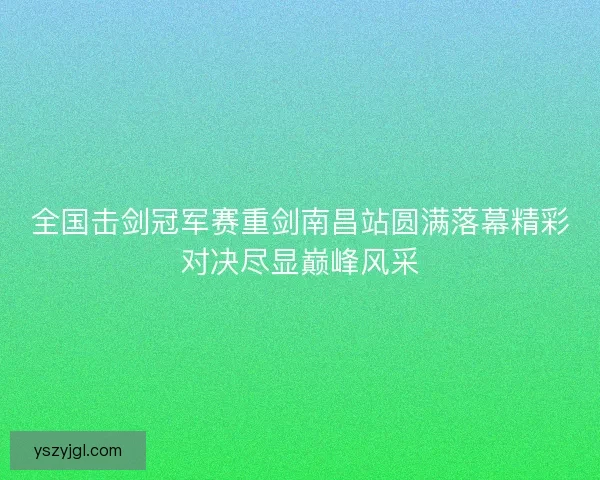 全国击剑冠军赛重剑南昌站圆满落幕精彩对决尽显巅峰风采