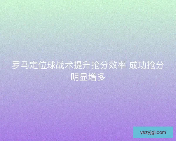 罗马定位球战术提升抢分效率 成功抢分明显增多