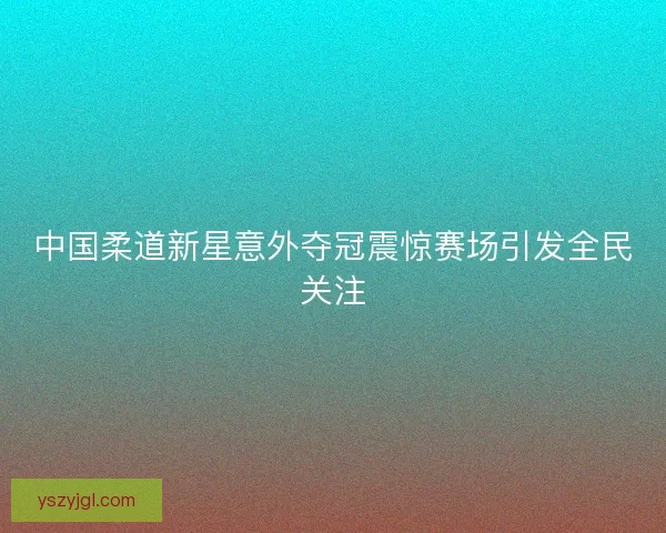 中国柔道新星意外夺冠震惊赛场引发全民关注