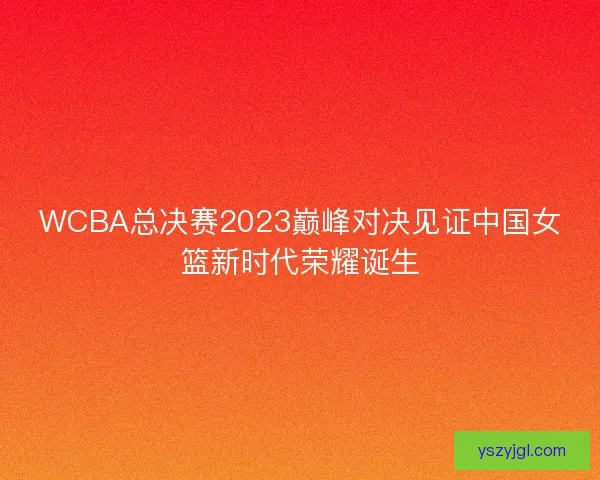 WCBA总决赛2023巅峰对决见证中国女篮新时代荣耀诞生