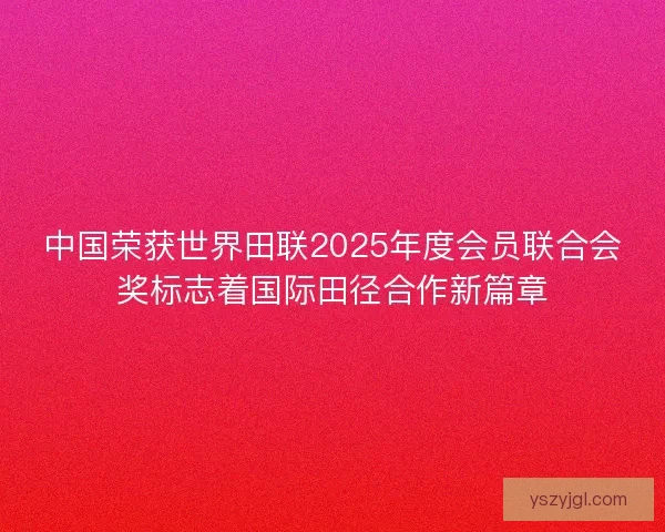 中国荣获世界田联2025年度会员联合会奖标志着国际田径合作新篇章